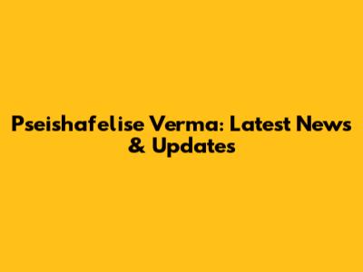 Pseishafelise Verma: Latest News & Updates