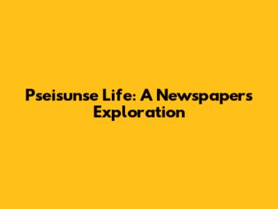 Pseisunse Life: A Newspaper's Exploration