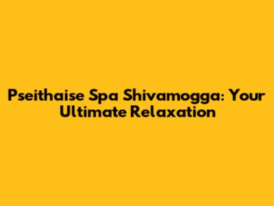 Pseithaise Spa Shivamogga: Your Ultimate Relaxation