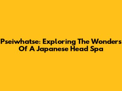 Pseiwhatse: Exploring The Wonders Of A Japanese Head Spa