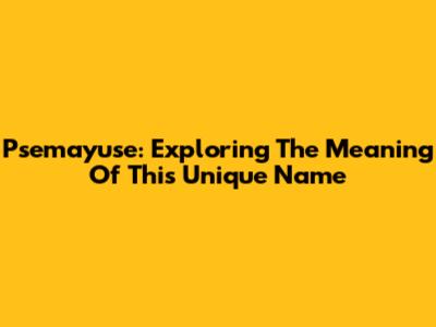 Psemayuse: Exploring The Meaning Of This Unique Name