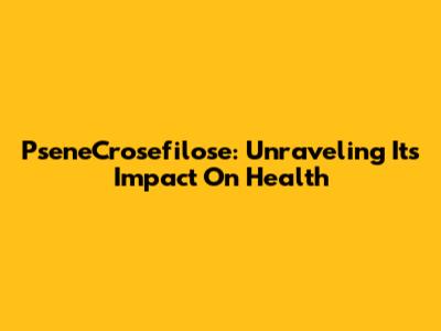 PseneCrosefilose: Unraveling Its Impact On Health