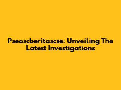 Pseoscberitascse: Unveiling The Latest Investigations
