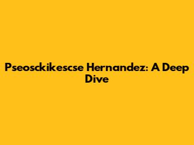 Pseosckikescse Hernandez: A Deep Dive
