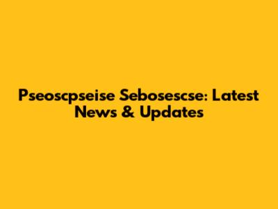 Pseoscpseise Sebosescse: Latest News & Updates