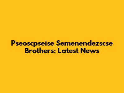 Pseoscpseise Semenendezscse Brothers: Latest News