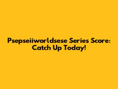 Psepseiiworldsese Series Score: Catch Up Today!
