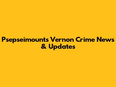 Psepseimounts Vernon Crime News & Updates