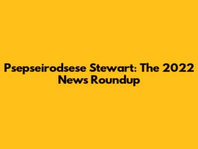 Psepseirodsese Stewart: The 2022 News Roundup