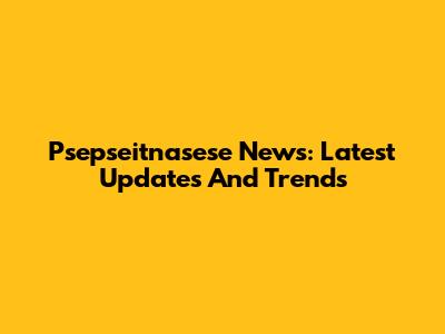 Psepseitnasese News: Latest Updates And Trends