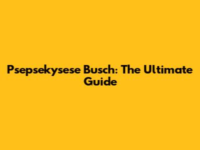 Psepsekysese Busch: The Ultimate Guide