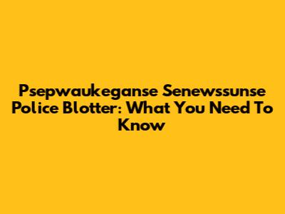 Psepwaukeganse Senewssunse Police Blotter: What You Need To Know