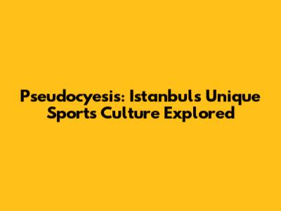 Pseudocyesis: Istanbul's Unique Sports Culture Explored
