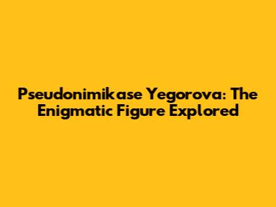Pseudonimikase Yegorova: The Enigmatic Figure Explored