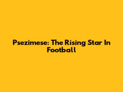Psezimese: The Rising Star In Football