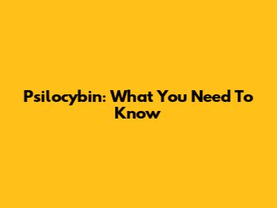 Psilocybin: What You Need To Know
