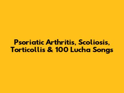 Psoriatic Arthritis, Scoliosis, Torticollis & 100 Lucha Songs