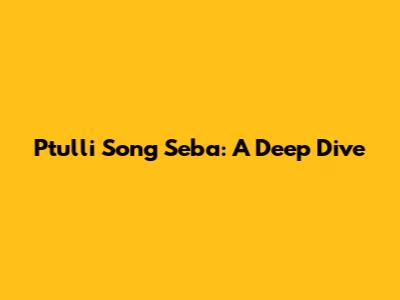 Ptulli Song Seba: A Deep Dive
