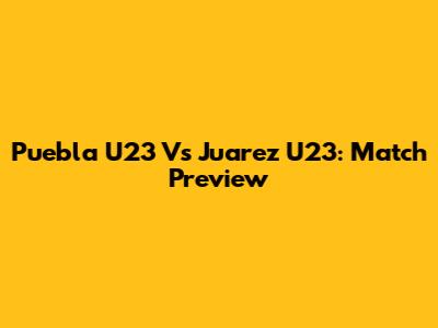 Puebla U23 Vs Juarez U23: Match Preview