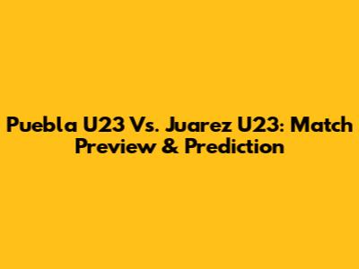 Puebla U23 Vs. Juarez U23: Match Preview & Prediction