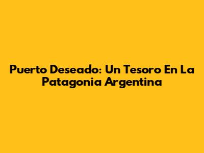 Puerto Deseado: Un Tesoro En La Patagonia Argentina
