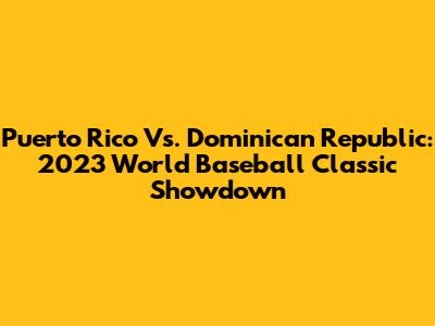 Puerto Rico Vs. Dominican Republic: 2023 World Baseball Classic Showdown