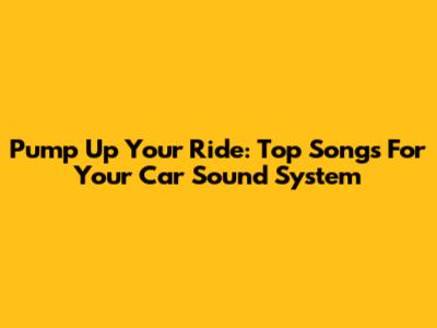 Pump Up Your Ride: Top Songs For Your Car Sound System