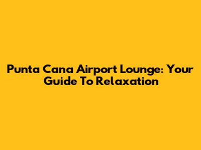 Punta Cana Airport Lounge: Your Guide To Relaxation