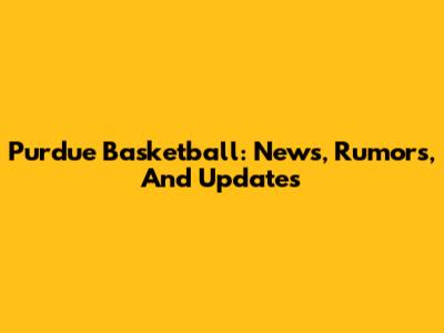 Purdue Basketball: News, Rumors, And Updates