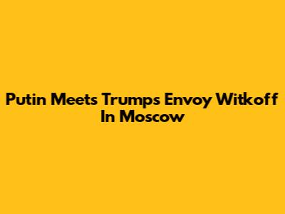 Putin Meets Trump's Envoy Witkoff In Moscow