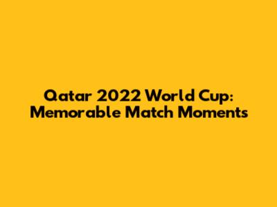 Qatar 2022 World Cup: Memorable Match Moments