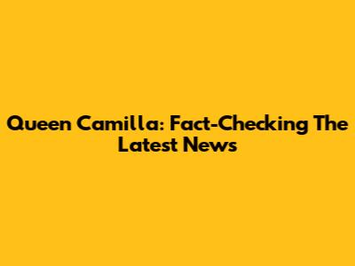 Queen Camilla: Fact-Checking The Latest News