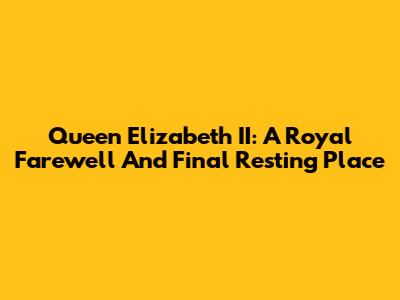 Queen Elizabeth II: A Royal Farewell And Final Resting Place