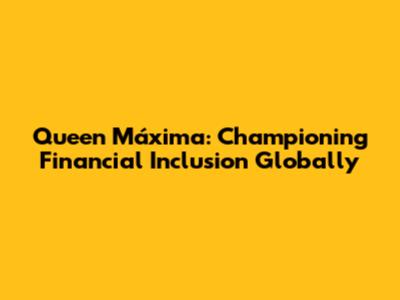 Queen Máxima: Championing Financial Inclusion Globally