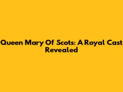 Queen Mary Of Scots: A Royal Cast Revealed