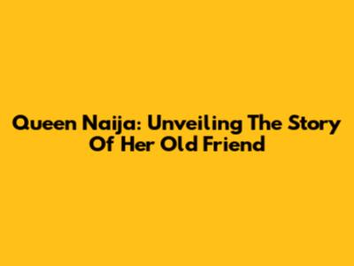 Queen Naija: Unveiling The Story Of Her Old Friend