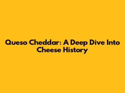 Queso Cheddar: A Deep Dive Into Cheese History