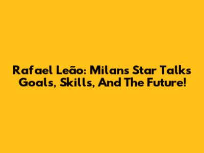 Rafael Leão: Milan's Star Talks Goals, Skills, And The Future!