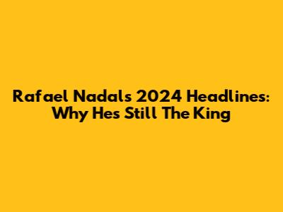 Rafael Nadal's 2024 Headlines: Why He's Still The King
