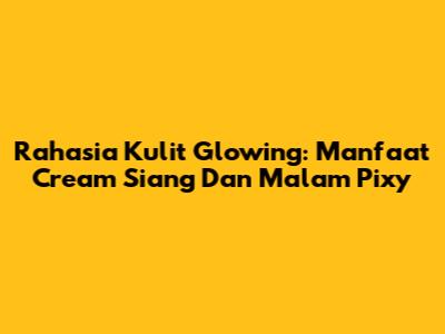 Rahasia Kulit Glowing: Manfaat Cream Siang Dan Malam Pixy