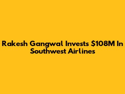 Rakesh Gangwal Invests $108M In Southwest Airlines
