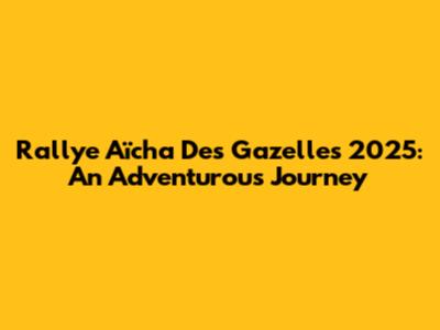 Rallye Aïcha Des Gazelles 2025: An Adventurous Journey