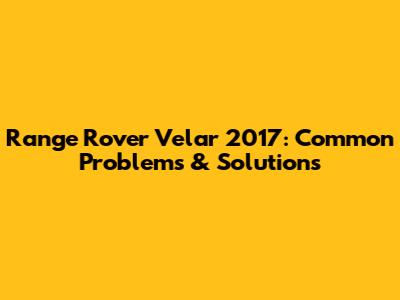 Range Rover Velar 2017: Common Problems & Solutions