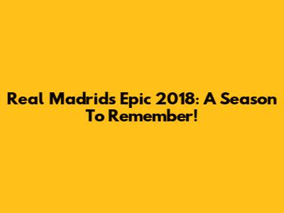 Real Madrid's Epic 2018: A Season To Remember!