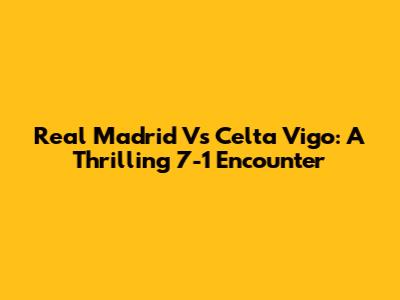 Real Madrid Vs Celta Vigo: A Thrilling 7-1 Encounter