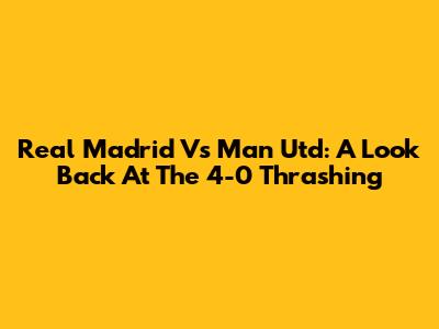 Real Madrid Vs Man Utd: A Look Back At The 4-0 Thrashing