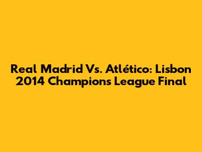 Real Madrid Vs. Atlético: Lisbon 2014 Champions League Final