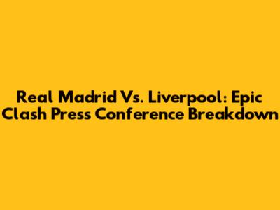 Real Madrid Vs. Liverpool: Epic Clash Press Conference Breakdown