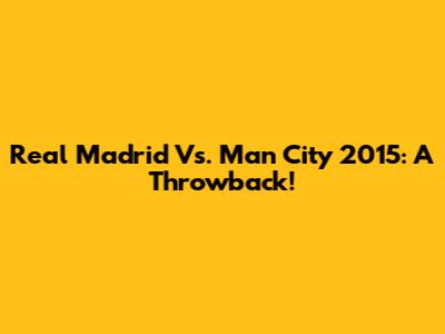 Real Madrid Vs. Man City 2015: A Throwback!