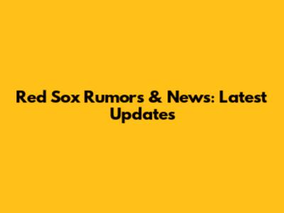 Red Sox Rumors & News: Latest Updates
